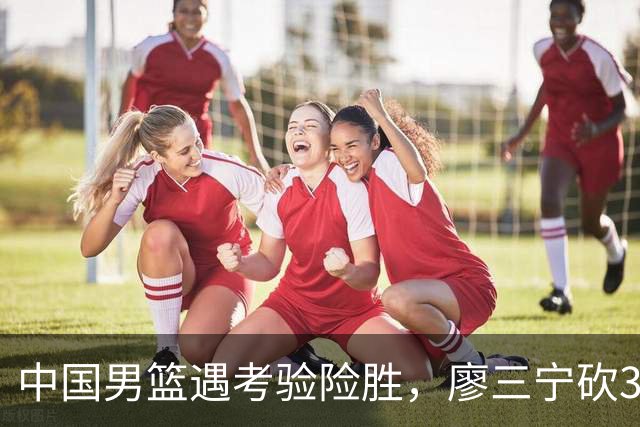 中国男篮遇考验险胜，廖三宁砍30分率队挺进亚运四强